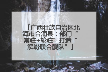 广西壮族自治区北海市合浦县：部门“常驻+轮驻”打造“解纷联合舰队”