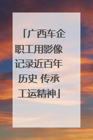 广西车企职工用影像记录近百年历史 传承工运精神