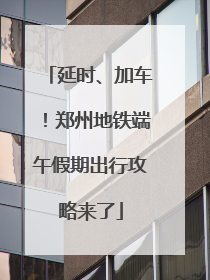 延时、加车！郑州地铁端午假期出行攻略来了