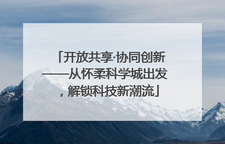 开放共享·协同创新——从怀柔科学城出发，解锁科技新潮流