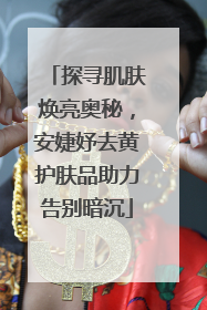 探寻肌肤焕亮奥秘，安婕妤去黄护肤品助力告别暗沉