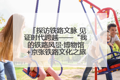 探访铁路文脉 见证时代跨越——“我的铁路风景·博物馆+京张铁路文化之旅”活动在京启动