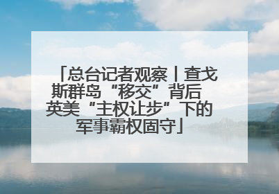 总台记者观察丨查戈斯群岛“移交”背后 英美“主权让步”下的军事霸权固守