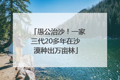 愚公治沙！一家三代20多年在沙漠种出万亩林