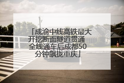 成渝中线高铁最大开挖断面隧道贯通 全线通车后成都50分钟飙拢重庆