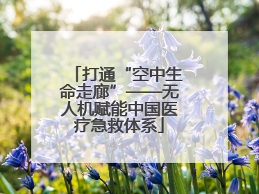 打通“空中生命走廊”——无人机赋能中国医疗急救体系
