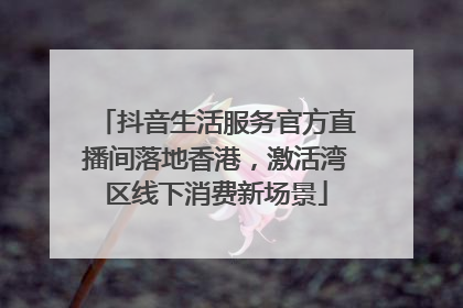 抖音生活服务官方直播间落地香港，激活湾区线下消费新场景