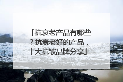 抗衰老产品有哪些？抗衰老好的产品，十大抗皱品牌分享