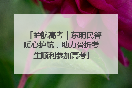 护航高考｜东明民警暖心护航，助力骨折考生顺利参加高考