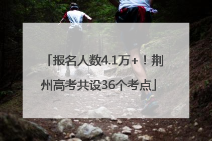 报名人数4.1万+！荆州高考共设36个考点