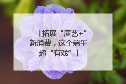 拓展“演艺+”新消费，这个端午超“有戏”