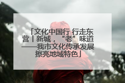 文化中国行 行走东营丨新城，“老”味道——我市文化传承发展擦亮地域特色