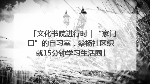 文化书院进行时｜“家门口”的自习室，桑杨社区织就15分钟学习生活圈