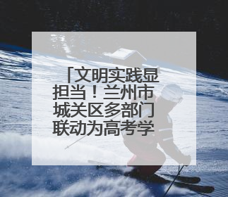 文明实践显担当！兰州市城关区多部门联动为高考学子“保驾护航”