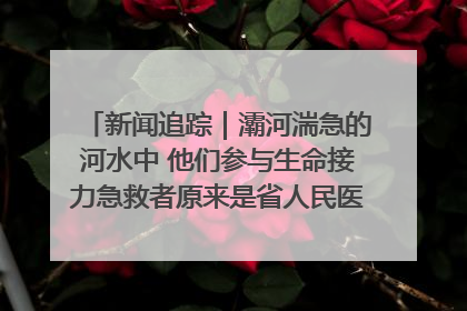 新闻追踪｜灞河湍急的河水中 他们参与生命接力急救者原来是省人民医院00后男护士