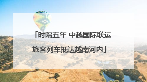 时隔五年 中越国际联运旅客列车抵达越南河内