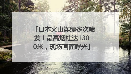 日本火山连续多次喷发！最高烟柱达1300米，现场画面曝光