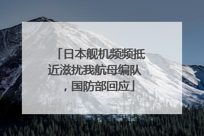 日本舰机频频抵近滋扰我航母编队，国防部回应