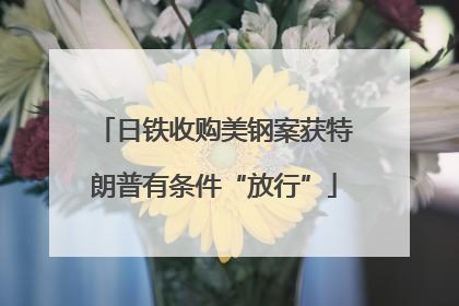 日铁收购美钢案获特朗普有条件“放行”