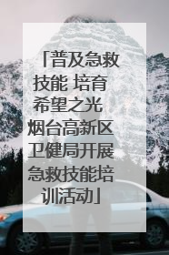 普及急救技能 培育希望之光 烟台高新区卫健局开展急救技能培训活动