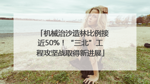 机械治沙造林比例接近50%！“三北”工程攻坚战取得新进展