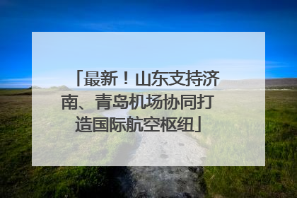 最新！山东支持济南、青岛机场协同打造国际航空枢纽