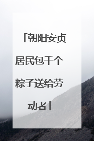 朝阳安贞居民包千个粽子送给劳动者