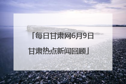 每日甘肃网6月9日甘肃热点新闻回顾