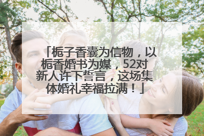 栀子香囊为信物，以栀香婚书为媒，52对新人许下誓言，这场集体婚礼幸福拉满！