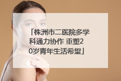 株洲市二医院多学科通力协作 重塑20岁青年生活希望