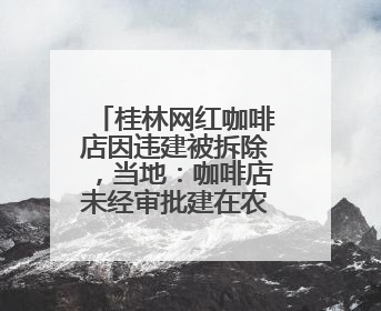 桂林网红咖啡店因违建被拆除，当地：咖啡店未经审批建在农耕地上，不能用于商业用途