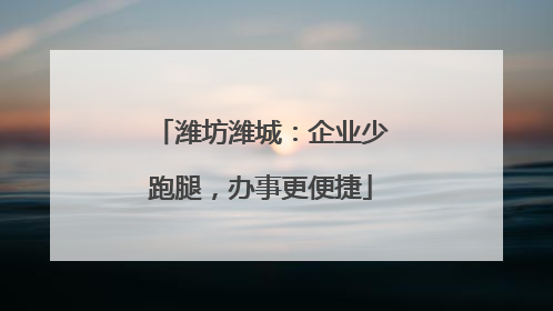 潍坊潍城：企业少跑腿，办事更便捷