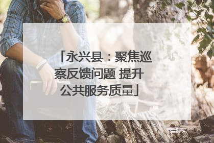 永兴县：聚焦巡察反馈问题 提升公共服务质量
