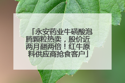 永安药业牛磺酸泡腾颗粒热卖,股价近两月翻两倍!红牛原料供应商抢食客户