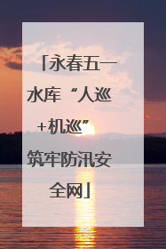 永春五一水库“人巡+机巡” 筑牢防汛安全网