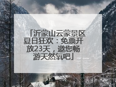 沂蒙山云蒙景区夏日狂欢：免票开放23天，邀您畅游天然氧吧