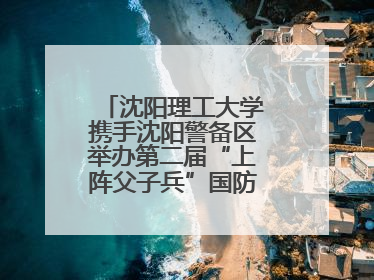 沈阳理工大学携手沈阳警备区举办第二届“上阵父子兵”国防教育亲子活动
