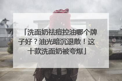 洗面奶祛痘控油哪个牌子好？油光暗沉退散！这十款洗面奶被夸爆