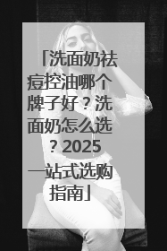 洗面奶祛痘控油哪个牌子好？洗面奶怎么选？2025一站式选购指南