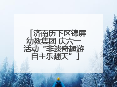 济南历下区锦屏幼教集团 庆六一活动“非遗奇趣游 自主乐翻天”