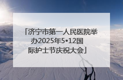 济宁市第一人民医院举办2025年5•12国际护士节庆祝大会
