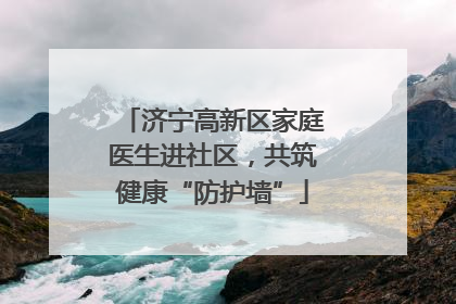 济宁高新区家庭医生进社区，共筑健康“防护墙”