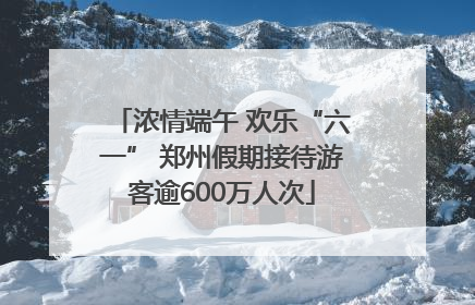 浓情端午 欢乐“六一” 郑州假期接待游客逾600万人次