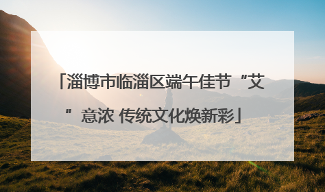 淄博市临淄区端午佳节“艾”意浓 传统文化焕新彩