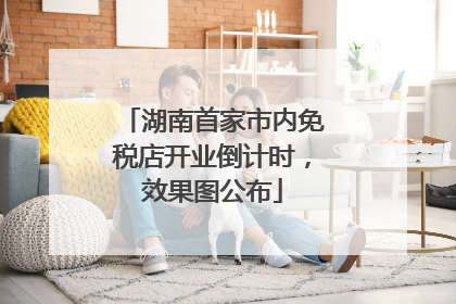 湖南首家市内免税店开业倒计时，效果图公布