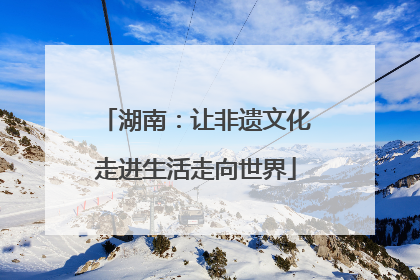 湖南：让非遗文化走进生活走向世界