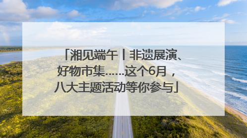 湘见端午丨非遗展演、好物市集……这个6月，八大主题活动等你参与