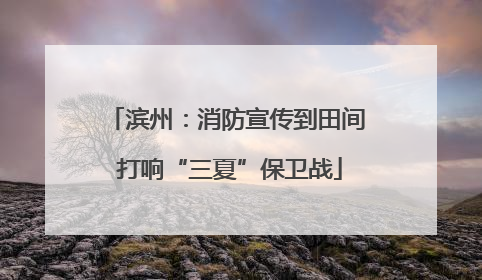 滨州：消防宣传到田间 打响“三夏”保卫战