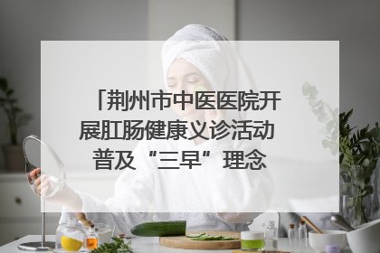 荆州市中医医院开展肛肠健康义诊活动 普及“三早”理念 传递健康生活