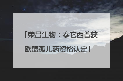 荣昌生物：泰它西普获欧盟孤儿药资格认定